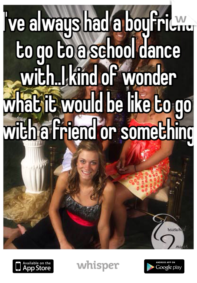 I've always had a boyfriend to go to a school dance with..I kind of wonder what it would be like to go with a friend or something