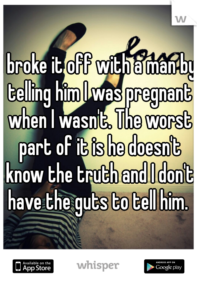 I broke it off with a man by telling him I was pregnant when I wasn't. The worst part of it is he doesn't know the truth and I don't have the guts to tell him. 