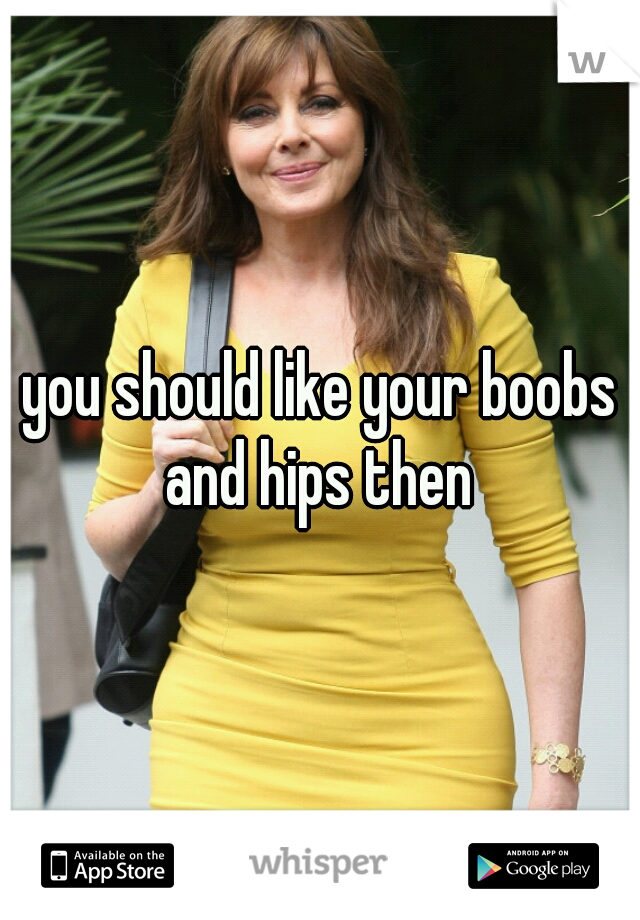 you should like your boobs and hips then 