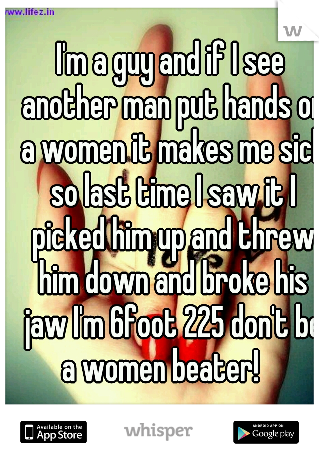 I'm a guy and if I see another man put hands on a women it makes me sick so last time I saw it I picked him up and threw him down and broke his jaw I'm 6foot 225 don't be a women beater!    