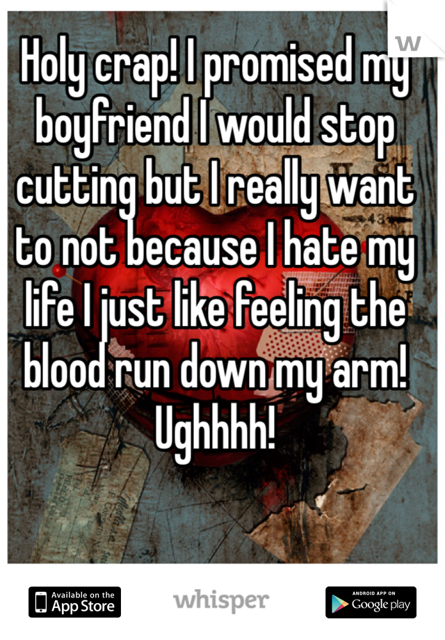 Holy crap! I promised my boyfriend I would stop cutting but I really want to not because I hate my life I just like feeling the blood run down my arm! Ughhhh!