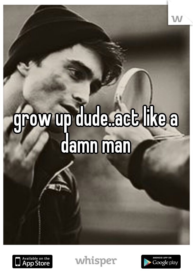grow up dude..act like a damn man 