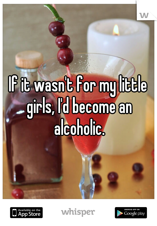 If it wasn't for my little girls, I'd become an alcoholic.