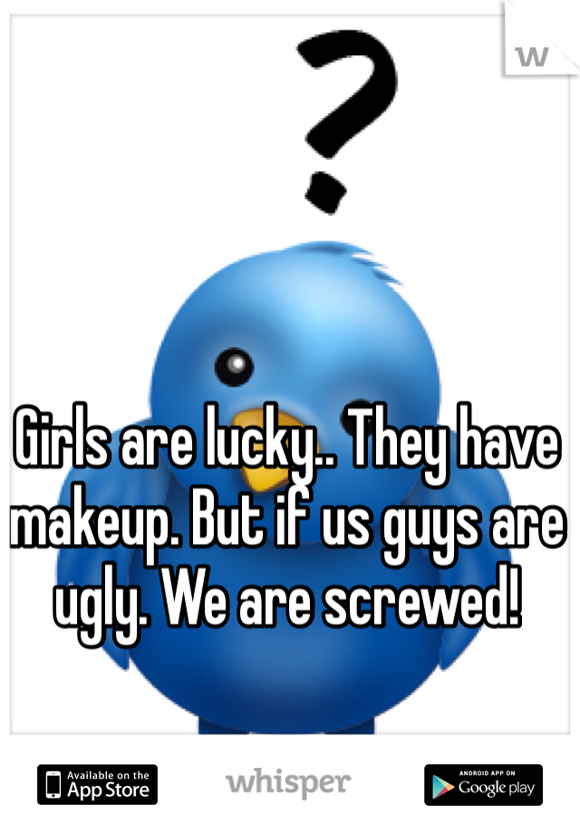 Girls are lucky.. They have makeup. But if us guys are ugly. We are screwed! 