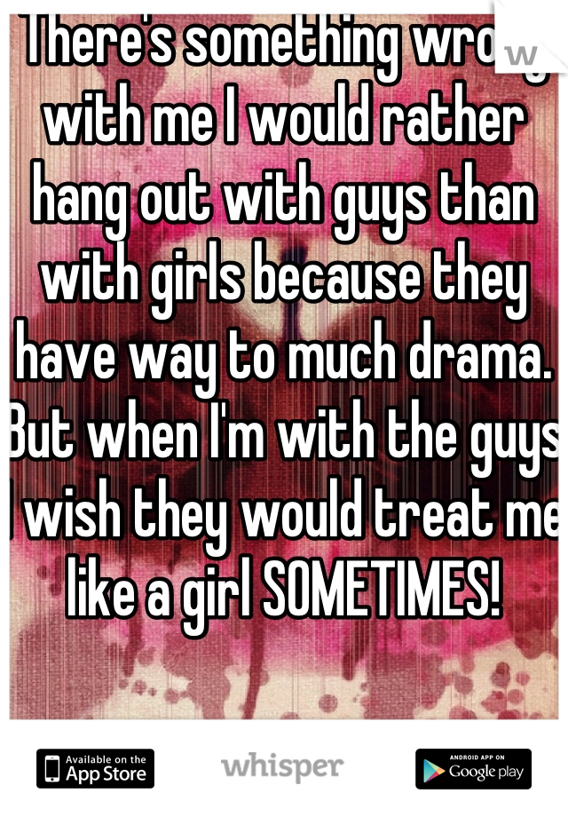 There's something wrong with me I would rather hang out with guys than with girls because they have way to much drama. But when I'm with the guys I wish they would treat me like a girl SOMETIMES! 