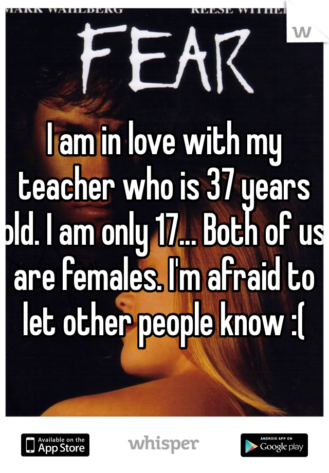 I am in love with my teacher who is 37 years old. I am only 17... Both of us are females. I'm afraid to let other people know :(