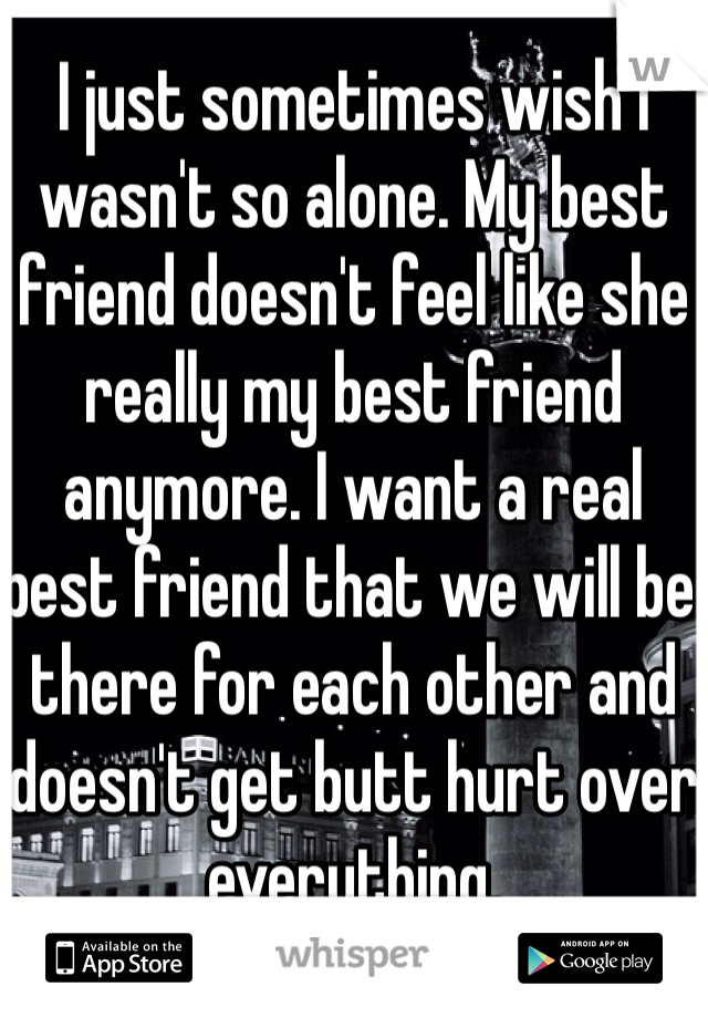 I just sometimes wish I wasn't so alone. My best friend doesn't feel like she really my best friend anymore. I want a real best friend that we will be there for each other and doesn't get butt hurt over everything. 