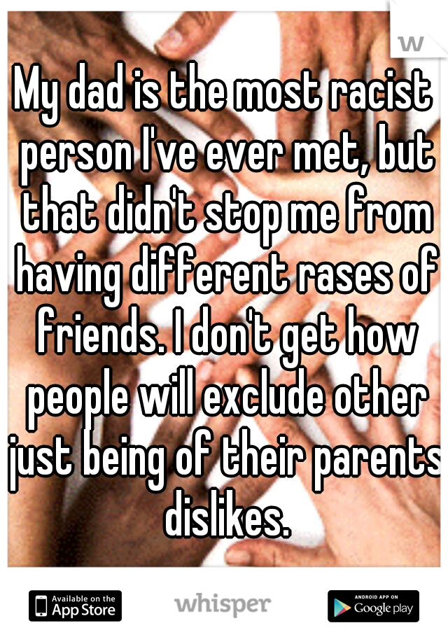 My dad is the most racist person I've ever met, but that didn't stop me from having different rases of friends. I don't get how people will exclude other just being of their parents dislikes.