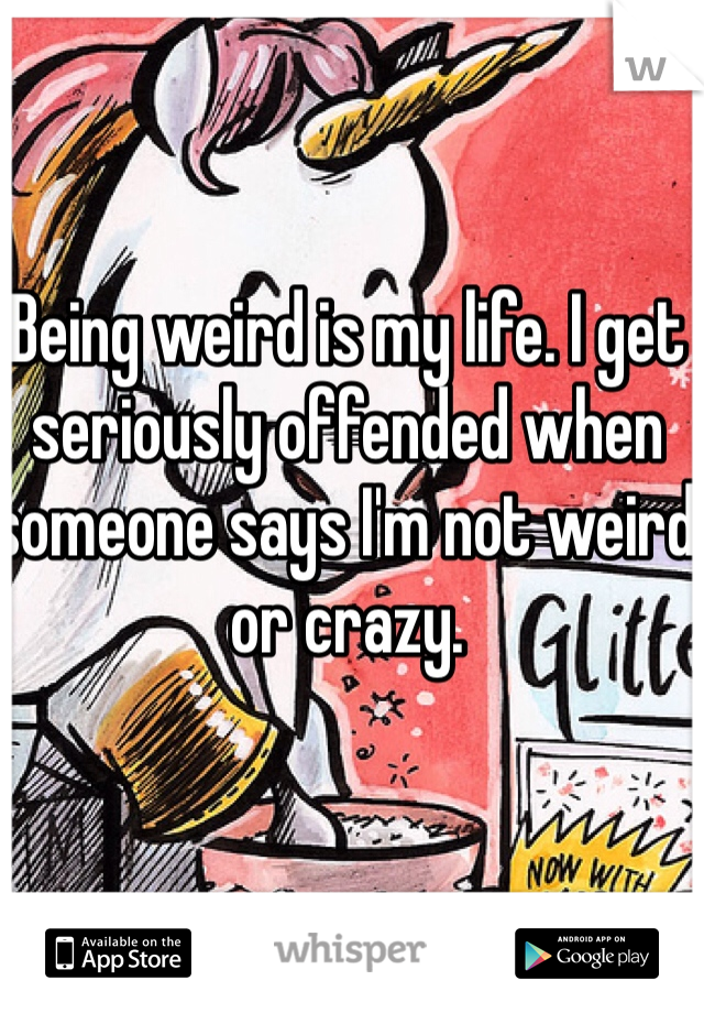 Being weird is my life. I get seriously offended when someone says I'm not weird or crazy.