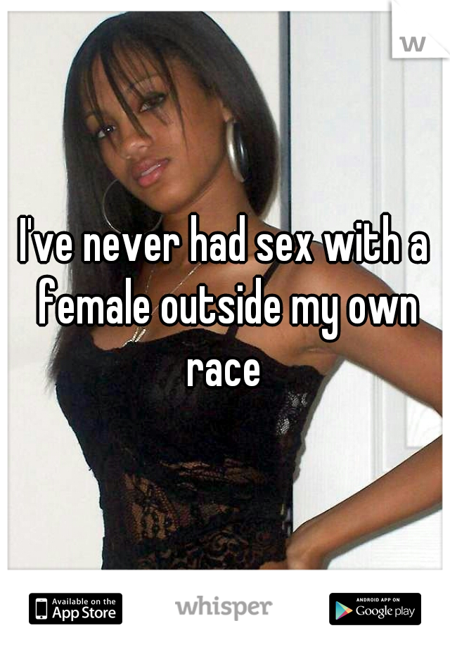 I've never had sex with a female outside my own race 