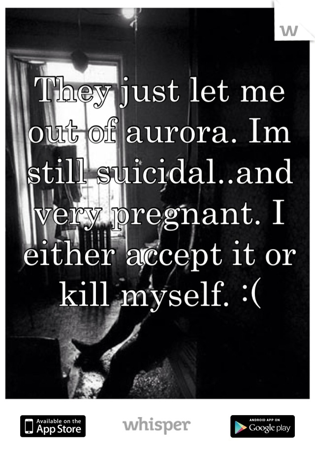 They just let me out of aurora. Im still suicidal..and very pregnant. I either accept it or kill myself. :(