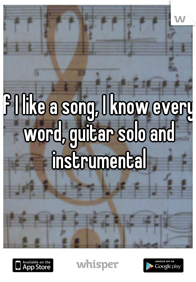 if I like a song, I know every word, guitar solo and instrumental