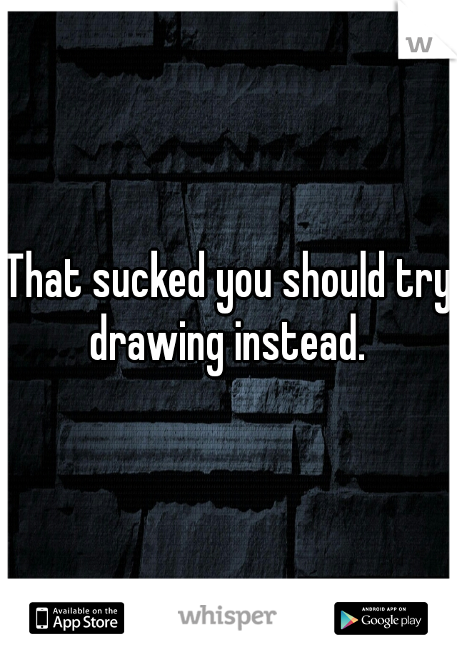 That sucked you should try drawing instead. 