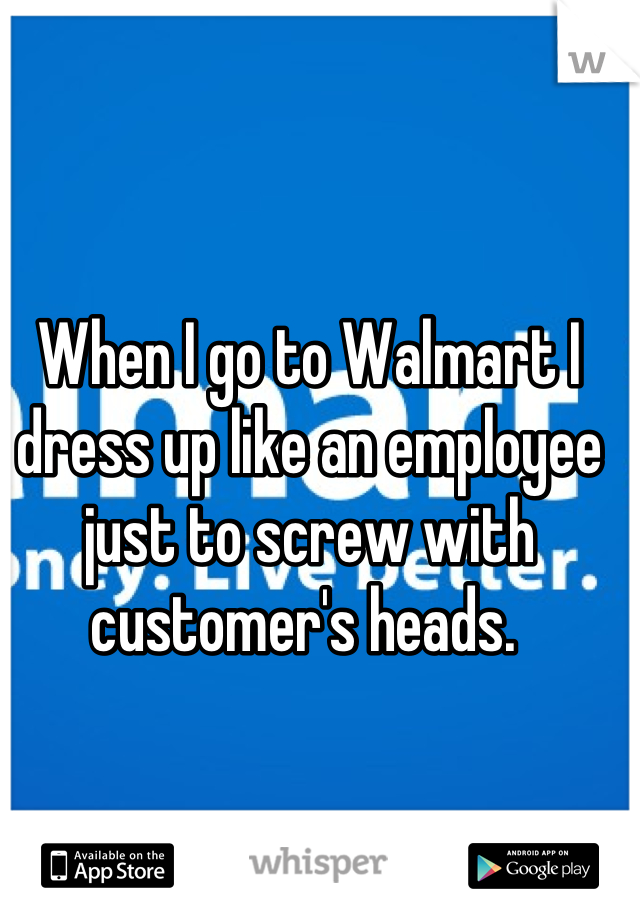 When I go to Walmart I dress up like an employee just to screw with customer's heads. 