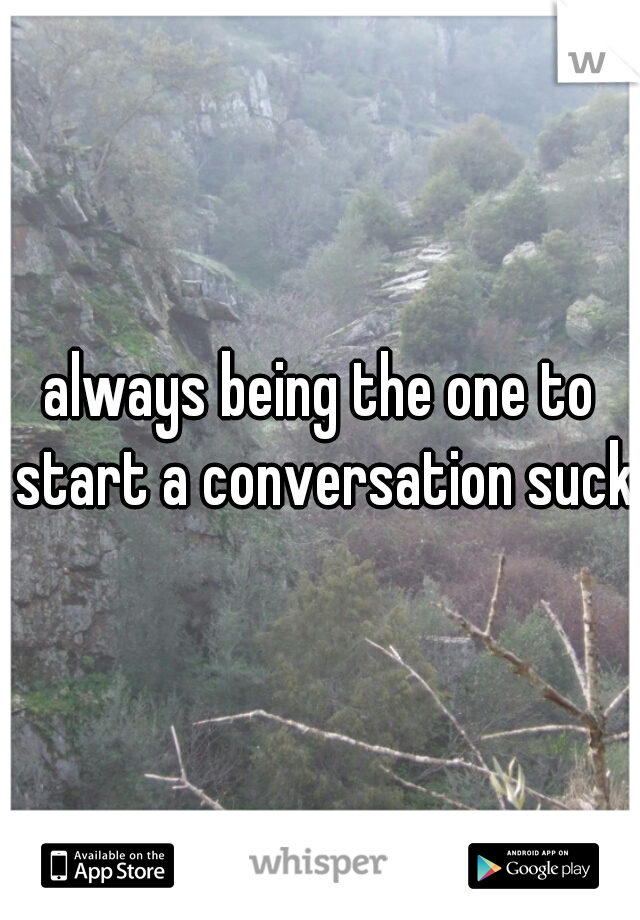 always being the one to start a conversation sucks
