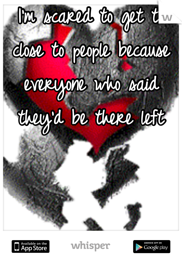 I'm scared to get to close to people because everyone who said they'd be there left