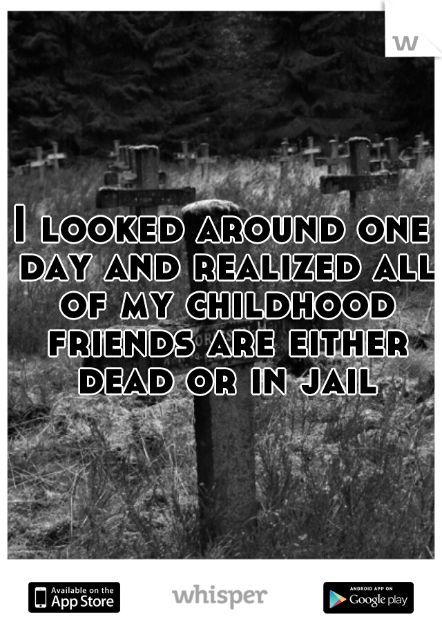 I looked around one day and realized all of my childhood friends are either dead or in jail