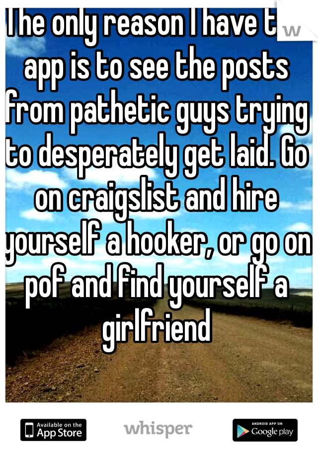 The only reason I have this app is to see the posts from pathetic guys trying to desperately get laid. Go on craigslist and hire yourself a hooker, or go on pof and find yourself a girlfriend