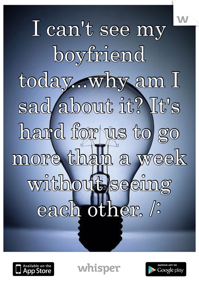 I can't see my boyfriend today...why am I sad about it? It's hard for us to go more than a week without seeing each other. /: