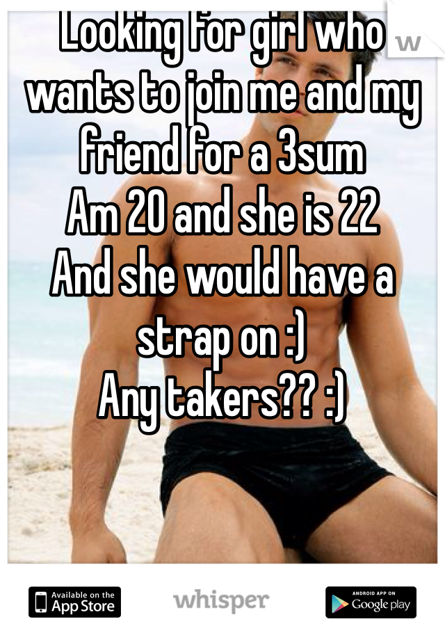 Looking for girl who wants to join me and my friend for a 3sum 
Am 20 and she is 22 
And she would have a strap on :) 
Any takers?? :)