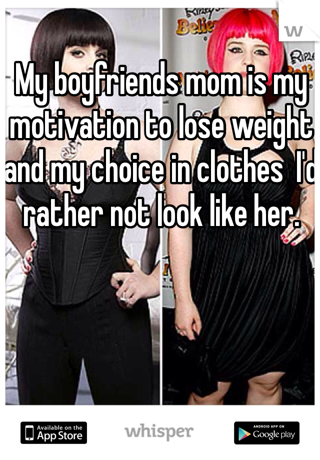 My boyfriends mom is my motivation to lose weight and my choice in clothes  I'd rather not look like her. 