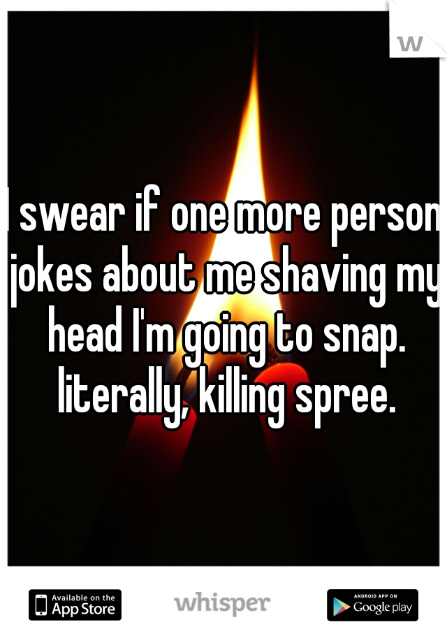 I swear if one more person jokes about me shaving my head I'm going to snap. literally, killing spree.