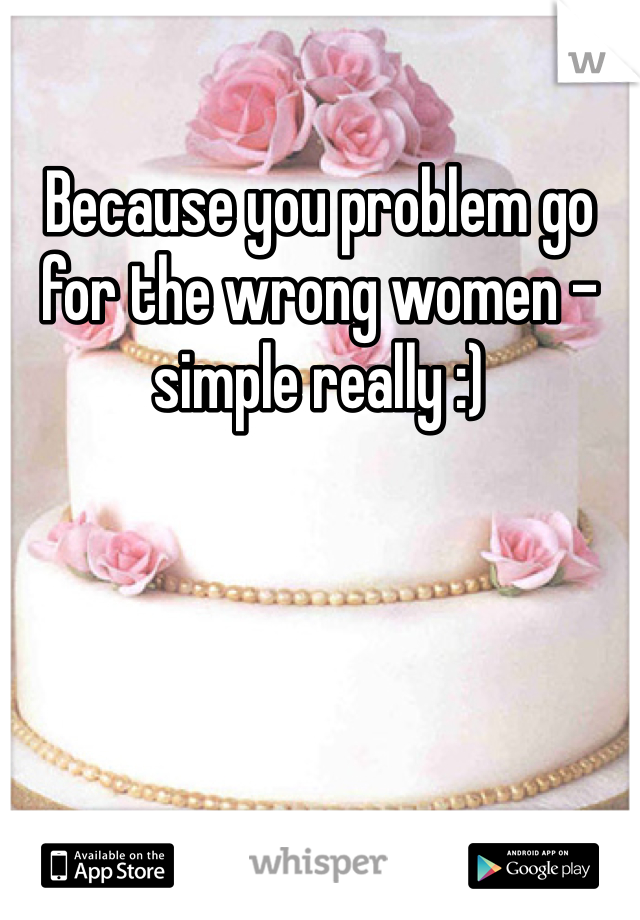 Because you problem go for the wrong women - simple really :)