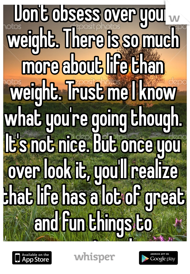 Don't obsess over your weight. There is so much more about life than weight. Trust me I know what you're going though. It's not nice. But once you over look it, you'll realize that life has a lot of great and fun things to experience!