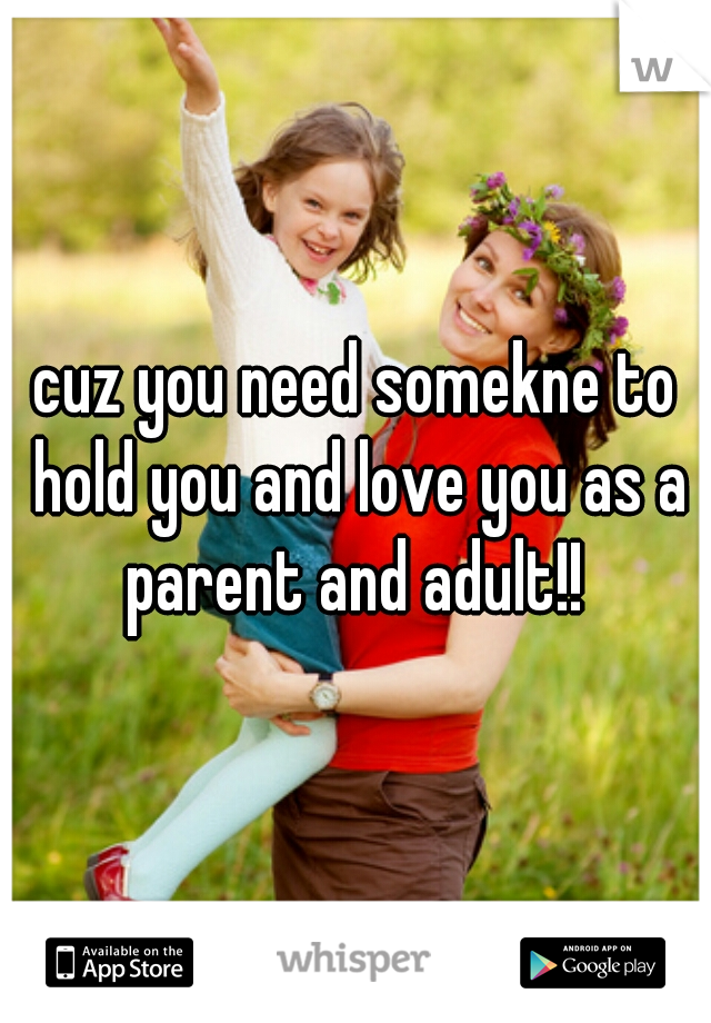cuz you need somekne to hold you and love you as a parent and adult!! 