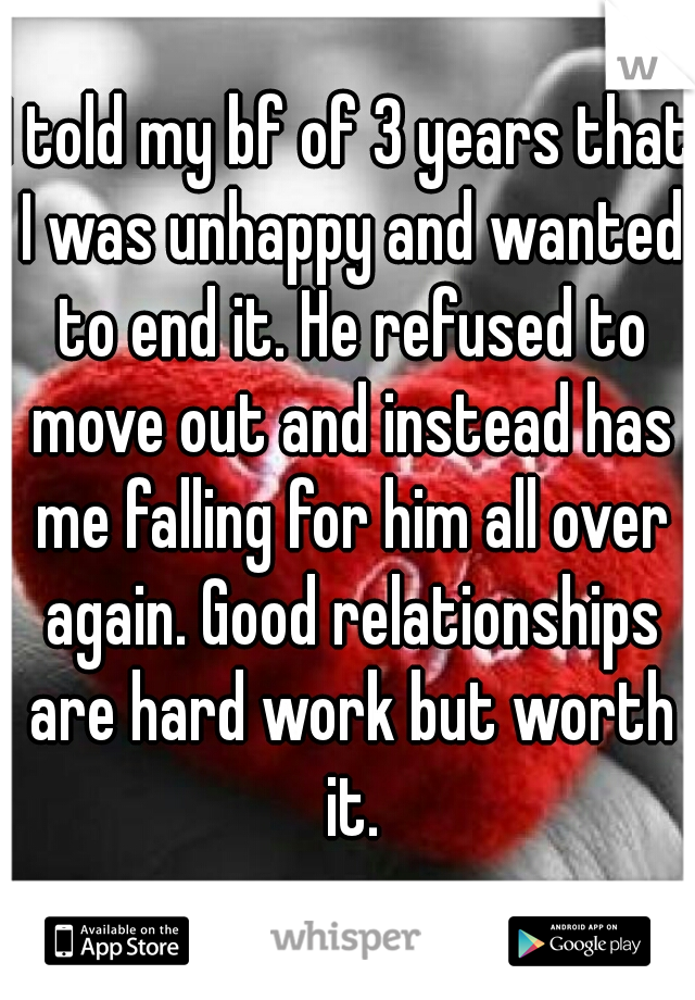 I told my bf of 3 years that I was unhappy and wanted to end it. He refused to move out and instead has me falling for him all over again. Good relationships are hard work but worth it.