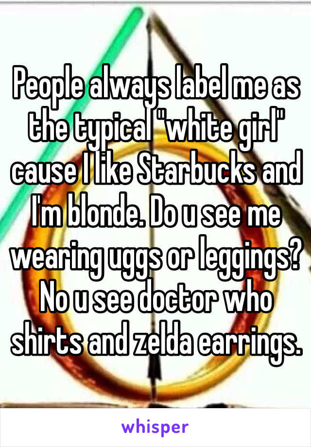 People always label me as the typical "white girl" cause I like Starbucks and I'm blonde. Do u see me wearing uggs or leggings? No u see doctor who shirts and zelda earrings. 