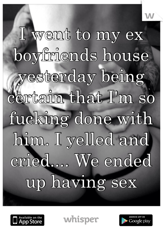 I went to my ex boyfriends house yesterday being certain that I'm so fucking done with him. I yelled and cried.... We ended up having sex