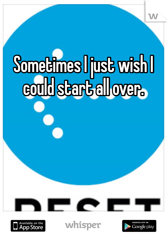 Sometimes I just wish I could start all over. 