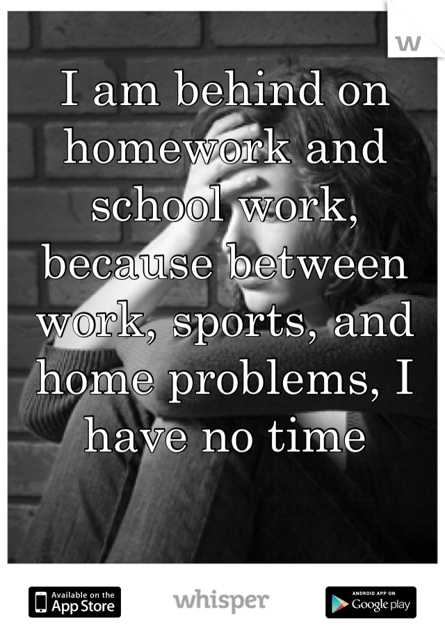 I am behind on homework and school work, because between work, sports, and home problems, I have no time 