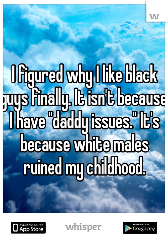 I figured why I like black guys finally. It isn't because I have "daddy issues." It's because white males ruined my childhood. 
