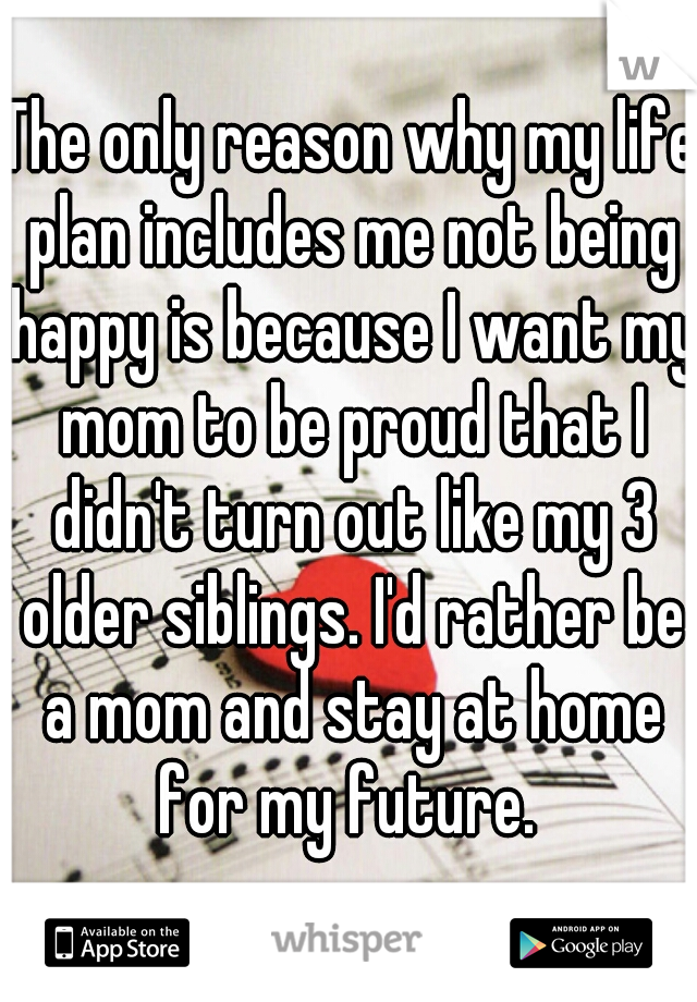 The only reason why my life plan includes me not being happy is because I want my mom to be proud that I didn't turn out like my 3 older siblings. I'd rather be a mom and stay at home for my future. 