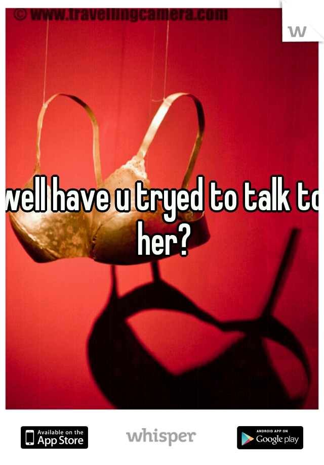 well have u tryed to talk to her?
