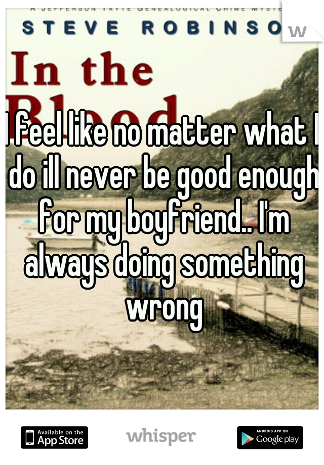 I feel like no matter what I do ill never be good enough for my boyfriend.. I'm always doing something wrong