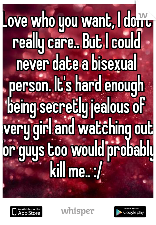 Love who you want, I don't really care.. But I could never date a bisexual person. It's hard enough being secretly jealous of every girl and watching out for guys too would probably kill me.. :/