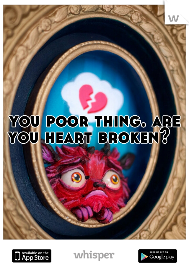 you poor thing. are you heart broken?   
