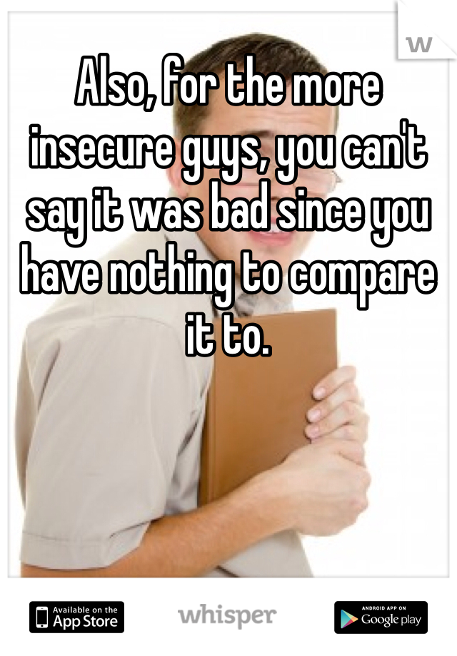 Also, for the more insecure guys, you can't say it was bad since you have nothing to compare it to. 