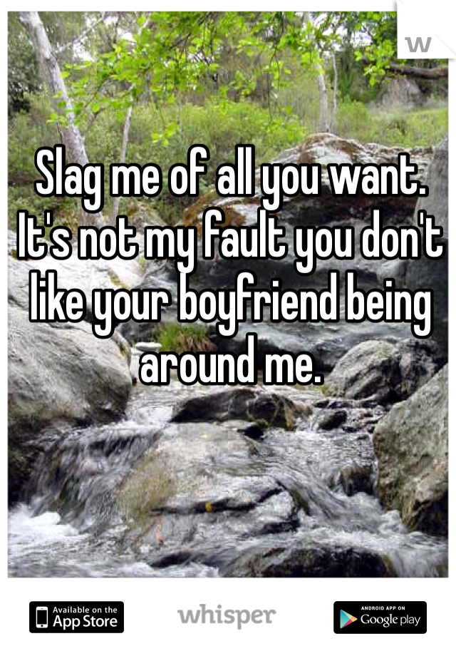 Slag me of all you want. It's not my fault you don't like your boyfriend being around me. 