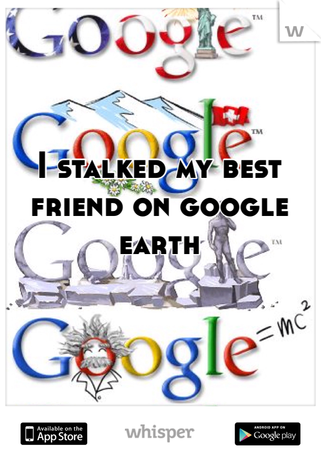 I stalked my best friend on google earth