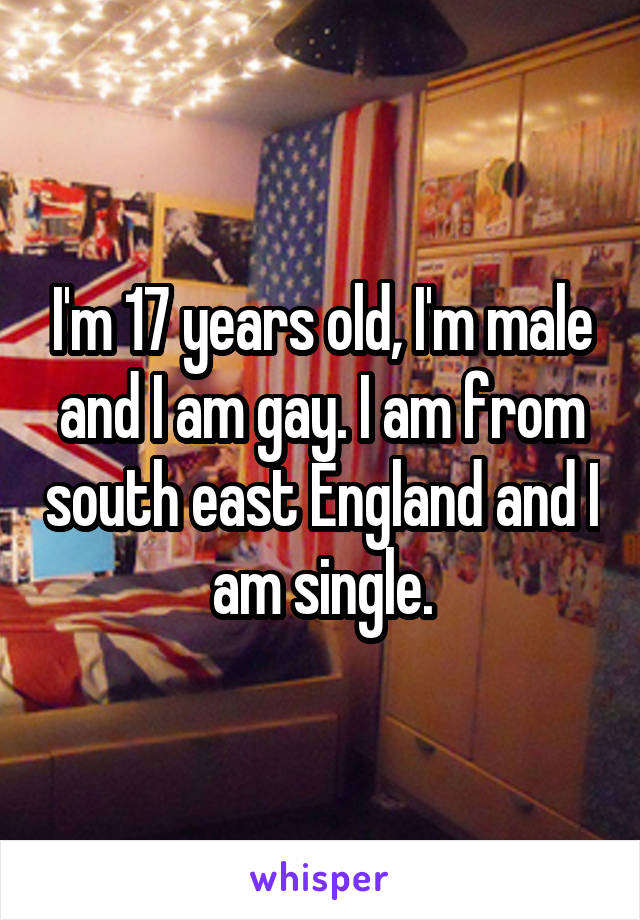 I'm 17 years old, I'm male and I am gay. I am from south east England and I am single.