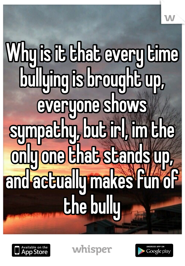 Why is it that every time bullying is brought up, everyone shows sympathy, but irl, im the only one that stands up, and actually makes fun of the bully