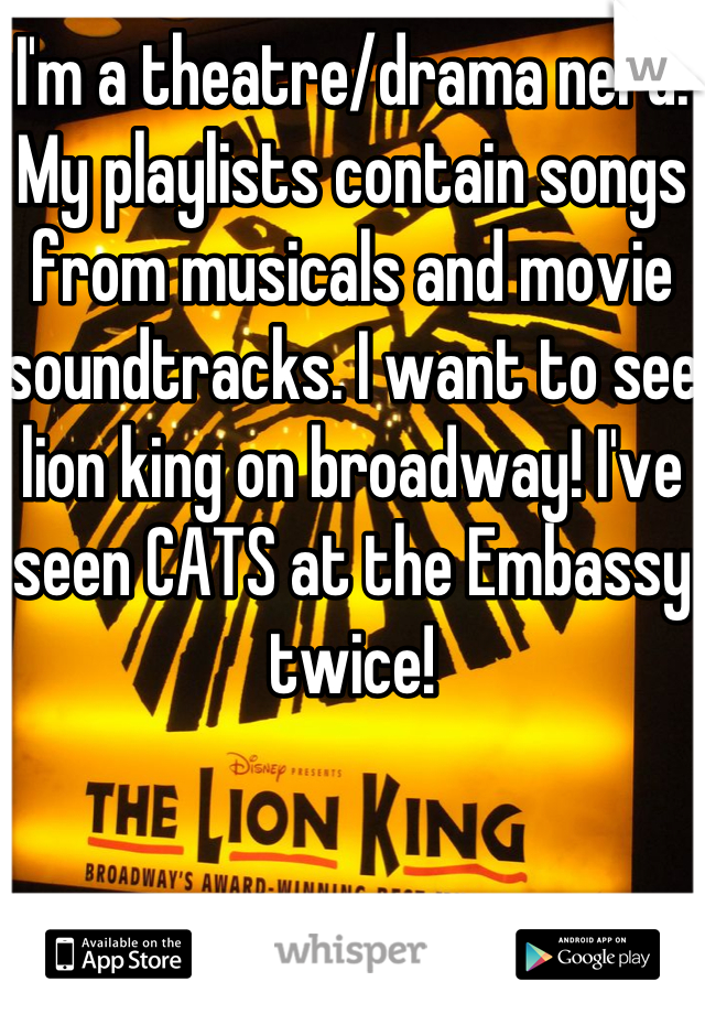 I'm a theatre/drama nerd. My playlists contain songs from musicals and movie soundtracks. I want to see lion king on broadway! I've seen CATS at the Embassy twice!