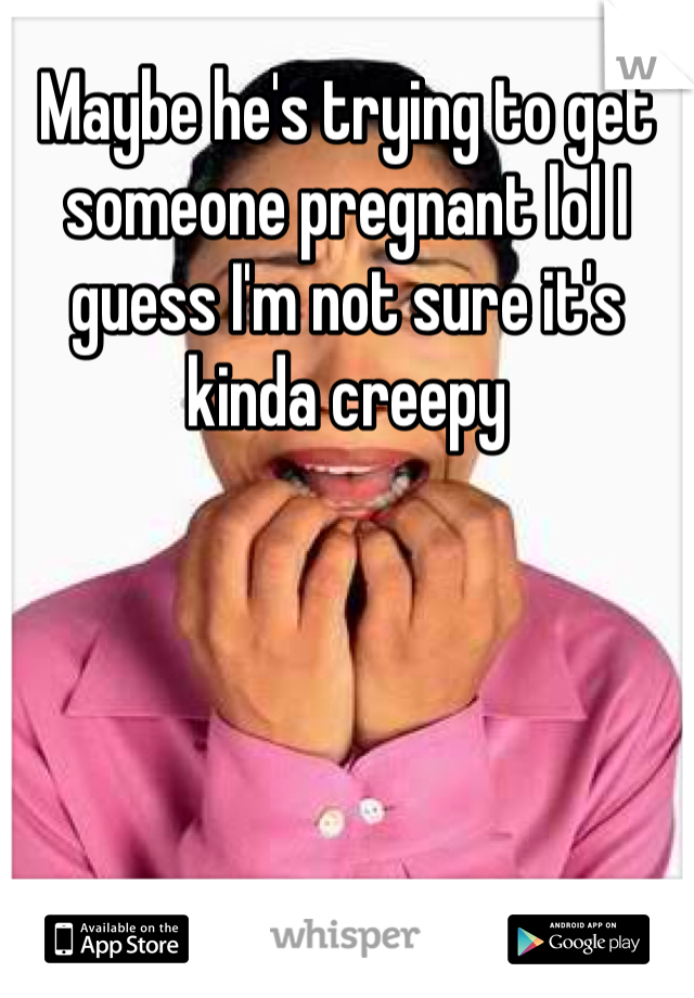 Maybe he's trying to get someone pregnant lol I guess I'm not sure it's kinda creepy