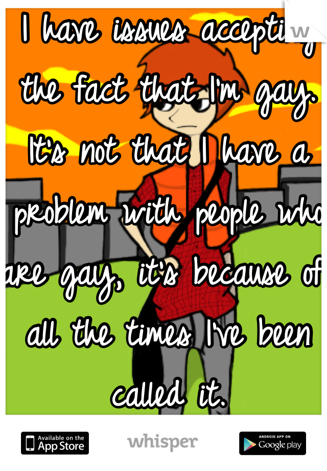I have issues accepting the fact that I'm gay. It's not that I have a problem with people who are gay, it's because of all the times I've been called it.