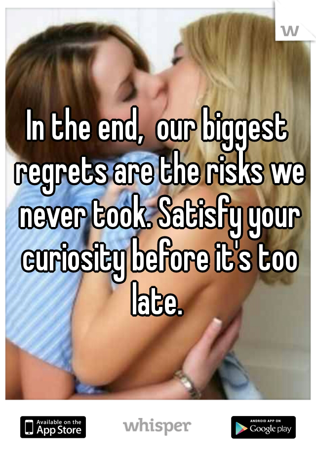 In the end,  our biggest regrets are the risks we never took. Satisfy your curiosity before it's too late. 