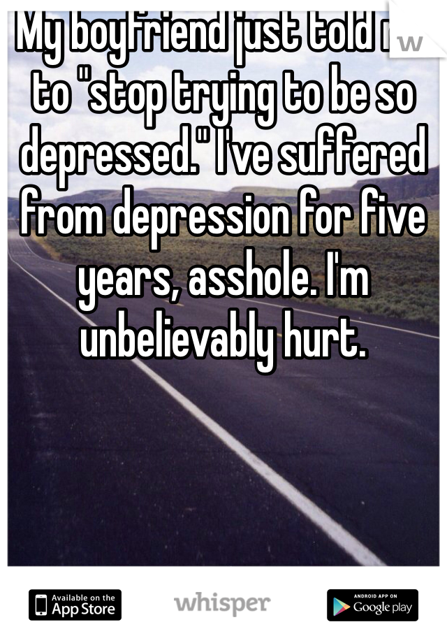 My boyfriend just told me to "stop trying to be so depressed." I've suffered from depression for five years, asshole. I'm unbelievably hurt.